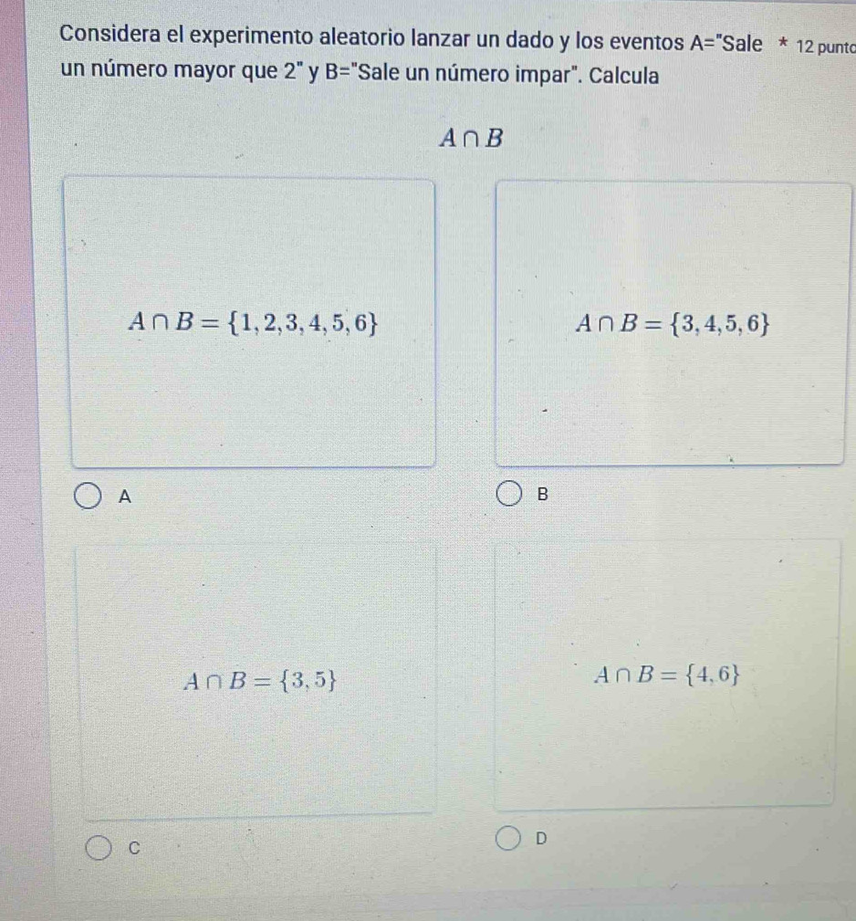 Considera el experimento aleatorio lanzar un dado y los eventos A= 'Sale * 12 punto
un número mayor que 2'' y B= "Sale un número impar". Calcula
A∩ B
A∩ B= 1,2,3,4,5,6
A∩ B= 3,4,5,6
A
B
A∩ B= 3,5
A∩ B= 4,6
C
D