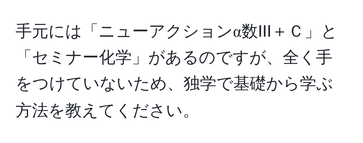 手元には「ニューアクションα数III＋Ｃ」と「セミナー化学」があるのですが、全く手をつけていないため、独学で基礎から学ぶ方法を教えてください。