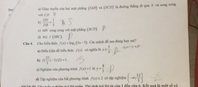 3ur a) Giao tuyển của hai mặt phẳng (S4B) và (SCD) là đường thắng đi qua S và song song
c với CD 8
b)  DN/DB = 1/3 
c) MN song song với mặt phẳng (SCD)
d) NGparallel (SBC). 
Câu 4. Cho biểu thức f(x)=log _3(5x-3). Các mệnh đề sau đùng hay sai?
a) Điều kiện để biểu thức f(x) có nghīa là x≥  5/3 .
b) f( 27/5 )-3f(1)=1.
c) Nghiệm của phương trình f(x)=1 x= 8/5 
đ) Tập nghiệm của bắt phương trình f(x)≤ 2 có tập nghiệm (-∈fty ; 12/5 ]
rác nghiệm trẻ lời ngắn. Thí sinh trá lời từ câu 1 đến câu 6. Kết quả là một số có