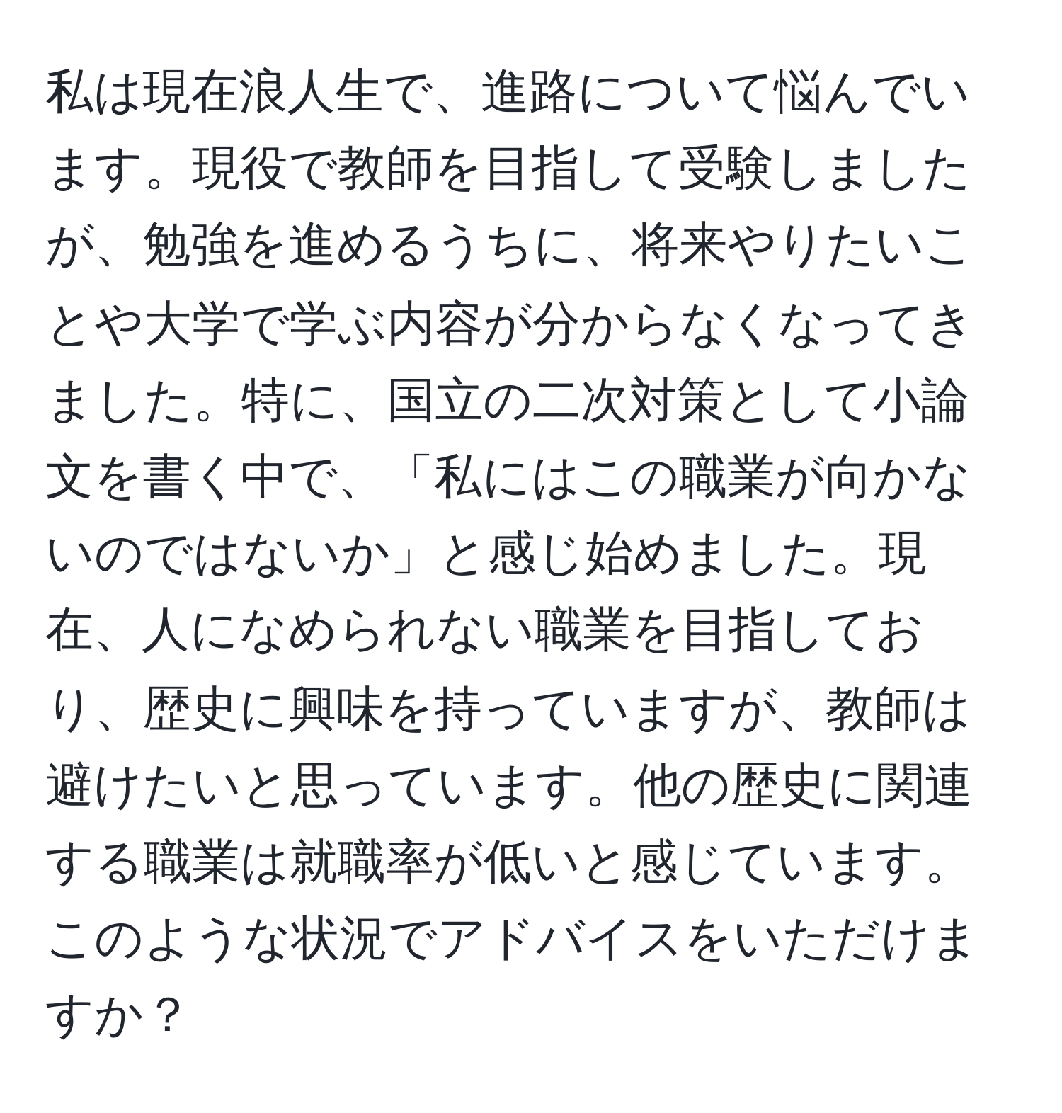 私は現在浪人生で、進路について悩んでいます。現役で教師を目指して受験しましたが、勉強を進めるうちに、将来やりたいことや大学で学ぶ内容が分からなくなってきました。特に、国立の二次対策として小論文を書く中で、「私にはこの職業が向かないのではないか」と感じ始めました。現在、人になめられない職業を目指しており、歴史に興味を持っていますが、教師は避けたいと思っています。他の歴史に関連する職業は就職率が低いと感じています。このような状況でアドバイスをいただけますか？