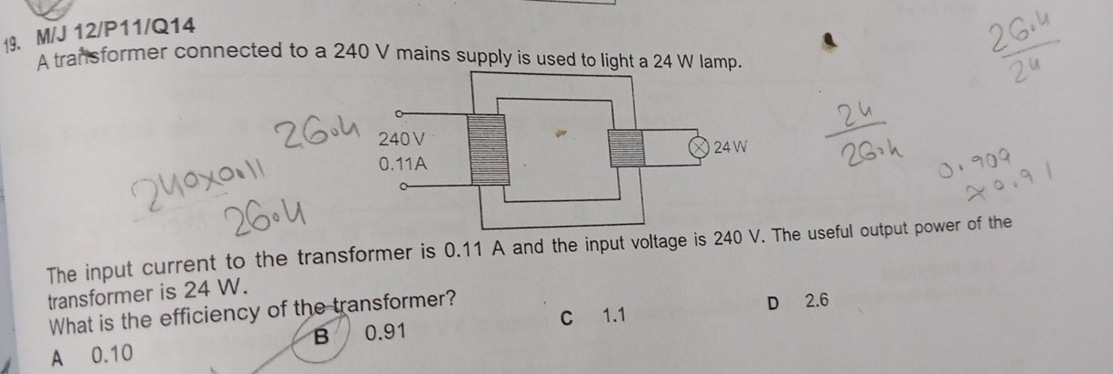 M/J 12/P11/Q14
A transformer connected to a 240 V mains supply is used to light a 24 W lamp.
The input current to the transformer is 0.11 A and the input voltage is 240 V. The useful output power of the
transformer is 24 W.
C 1.1 D 2.6
What is the efficiency of the transformer?
A 0.10 B 0.91