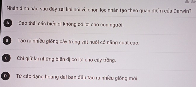 Bá
Nhận định nào sau đây sai khi nói về chọn lọc nhân tạo theo quan điểm của Darwin?
A Đào thải các biến dị không có lợi cho con người.
Bộ Tạo ra nhiều giống cây trồng vật nuôi có năng suất cao.
c Chỉ giữ lại những biến dị có lợi cho cây trồng.
D  Từ các dạng hoang dại ban đầu tạo ra nhiều giống mới.