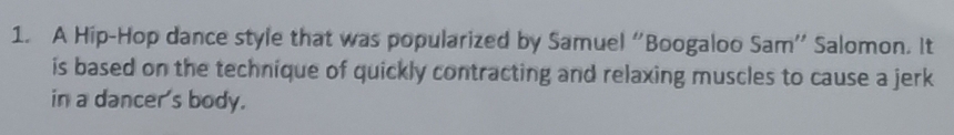 A Hip-Hop dance style that was popularized by Samuel “Boogaloo Sam” Salomon. It 
is based on the technique of quickly contracting and relaxing muscles to cause a jerk 
in a dancer's body.