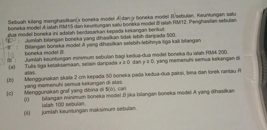 Sebuah kilang menghasilkan(x boneka model A dan y boneka model B sebulan. Keuntungan satu 
boneka model A ialah RM15 dan keuntungan satu boneka model B ialah RM12. Penghasilan sebulan 
dua model boneka ini adalah berdasarkan kepada kekangan berikut: 
: Jumlah bilangan boneka yang dihasilkan tidak lebih daripada 500. 
: Bilangan boneka model A yang dihasilkan selebih-lebihnya tiga kali bilangan 
boneka model B. 
II : Jumlah keuntungan minimum sebulan bagi kedua-dua model boneka itu ialah RM4 200. 
(a) Tulis tiga ketaksamaan, selain daripada x≥ 0 dan y≥ 0 , yang memenuhi semua kekangan di 
atas. 
(b) Menggunakan skala 2 cm kepada 50 boneka pada kedua-dua paksi, bina dan lorek rantau R 
yang memenuhi semua kekangan di atas. 
(c) Menggunakan graf yang dibina di 5(b) , cari 
(i) bilangan minimum boneka model B jika bilangan boneka model A yang dihasilkan 
ialah 100 sebulan 
(ii) jumlah keuntungan maksimum sebulan.