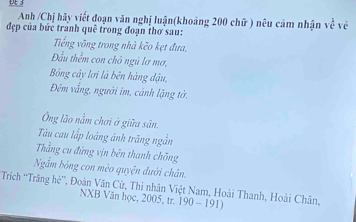 ĐE 3 
Anh /Chị hãy viết đoạn văn nghị luận(khoảng 200 chữ ) nêu cảm nhận về về 
đẹp của bức tranh quê trong đoạn thơ sau: 
Tiếng võng trong nhà kẽo kẹt đưa, 
Đầu thềm con chó ngủ lơ mơ, 
Bóng cây lơi là bên hàng dậu, 
Đêm vắng, người im, cảnh lặng tờ. 
Ông lão nằm chơi ở giữa sân. 
Tàu cau lấp loáng ánh trăng ngần 
Thắng cu đứng vịn bên thanh chõng 
Nắm bóng con mèo quyện dưới chân. 
Trích “Trăng hè”, Đoàn Văn Cừ, Thi nhân Việt Nam, Hoài Thanh, Hoài Chân, 
NXB Văn học, 2005, tr. 190-191)