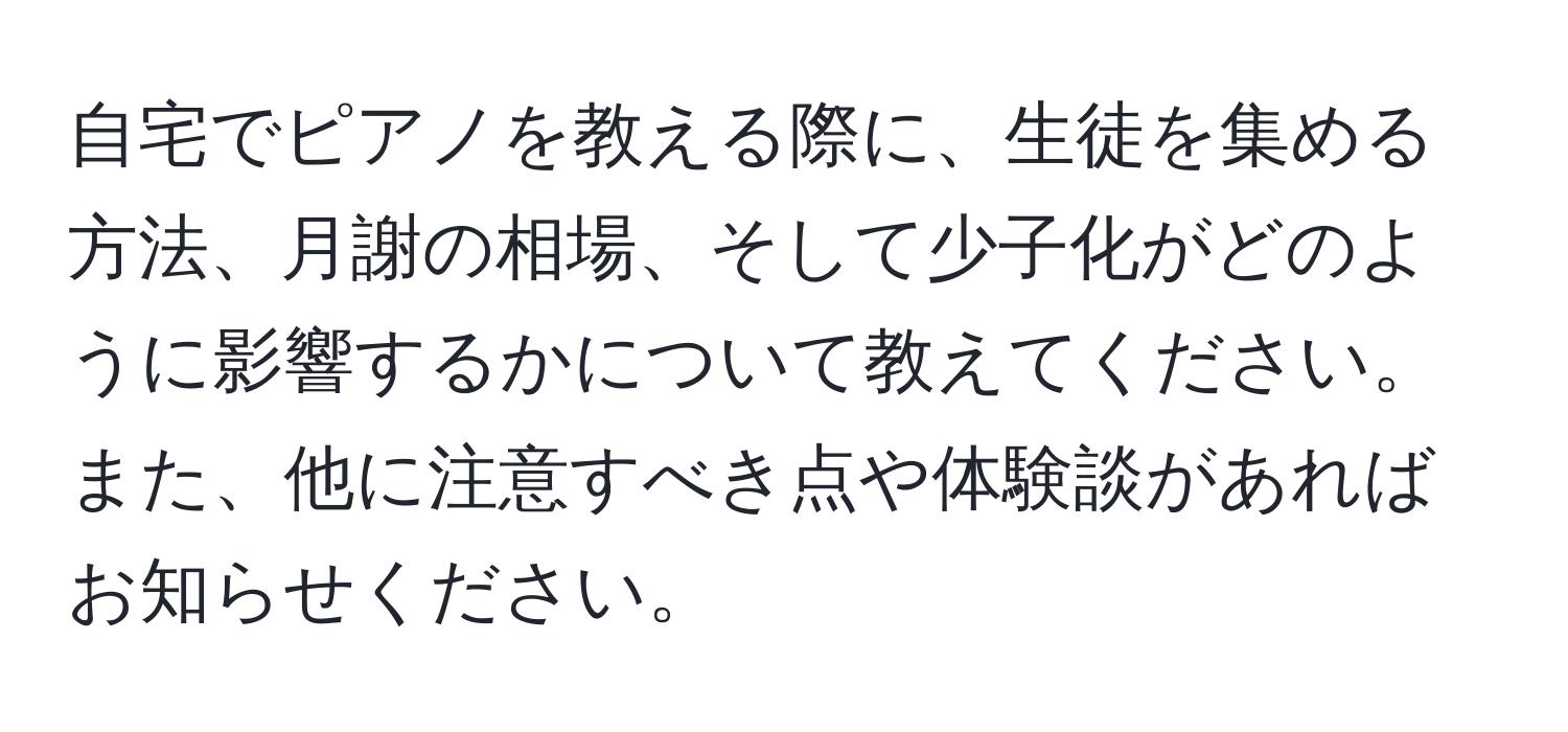 自宅でピアノを教える際に、生徒を集める方法、月謝の相場、そして少子化がどのように影響するかについて教えてください。また、他に注意すべき点や体験談があればお知らせください。