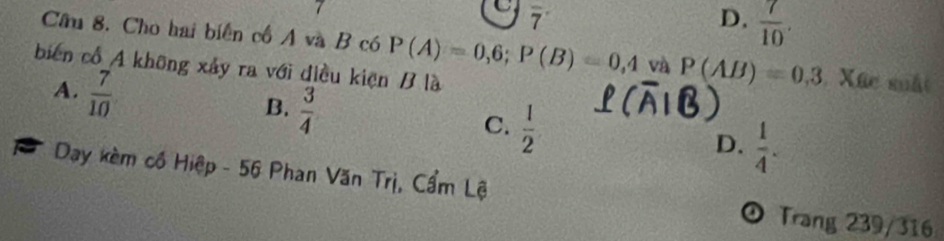 7
C 7
D.  7/10 . 
Cầu 8. Cho hai biển cổ A và B có P(A)=0,6; P(B)=0,4 và P(AB)=0,3 Xhc suất
biến cổ A không xảy ra với điều kiện B là
A.  7/10 
B.  3/4 
C.  1/2 
D.  1/4 . 
a Day kèm cổ Hiệp - 56 Phan Văn Trị, Cẩm Lệ
o Trang 239/316