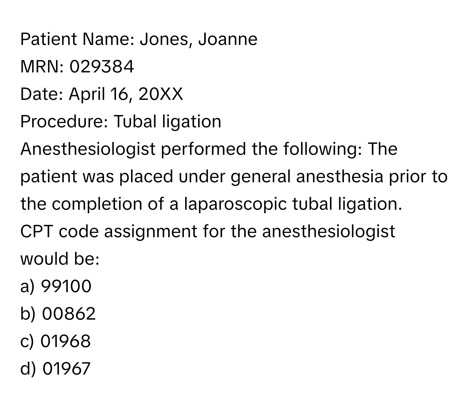 Patient Name: Jones, Joanne
MRN: 029384
Date: April 16, 20XX
Procedure: Tubal ligation
Anesthesiologist performed the following: The patient was placed under general anesthesia prior to the completion of a laparoscopic tubal ligation.
CPT code assignment for the anesthesiologist would be:
a) 99100
b) 00862
c) 01968
d) 01967