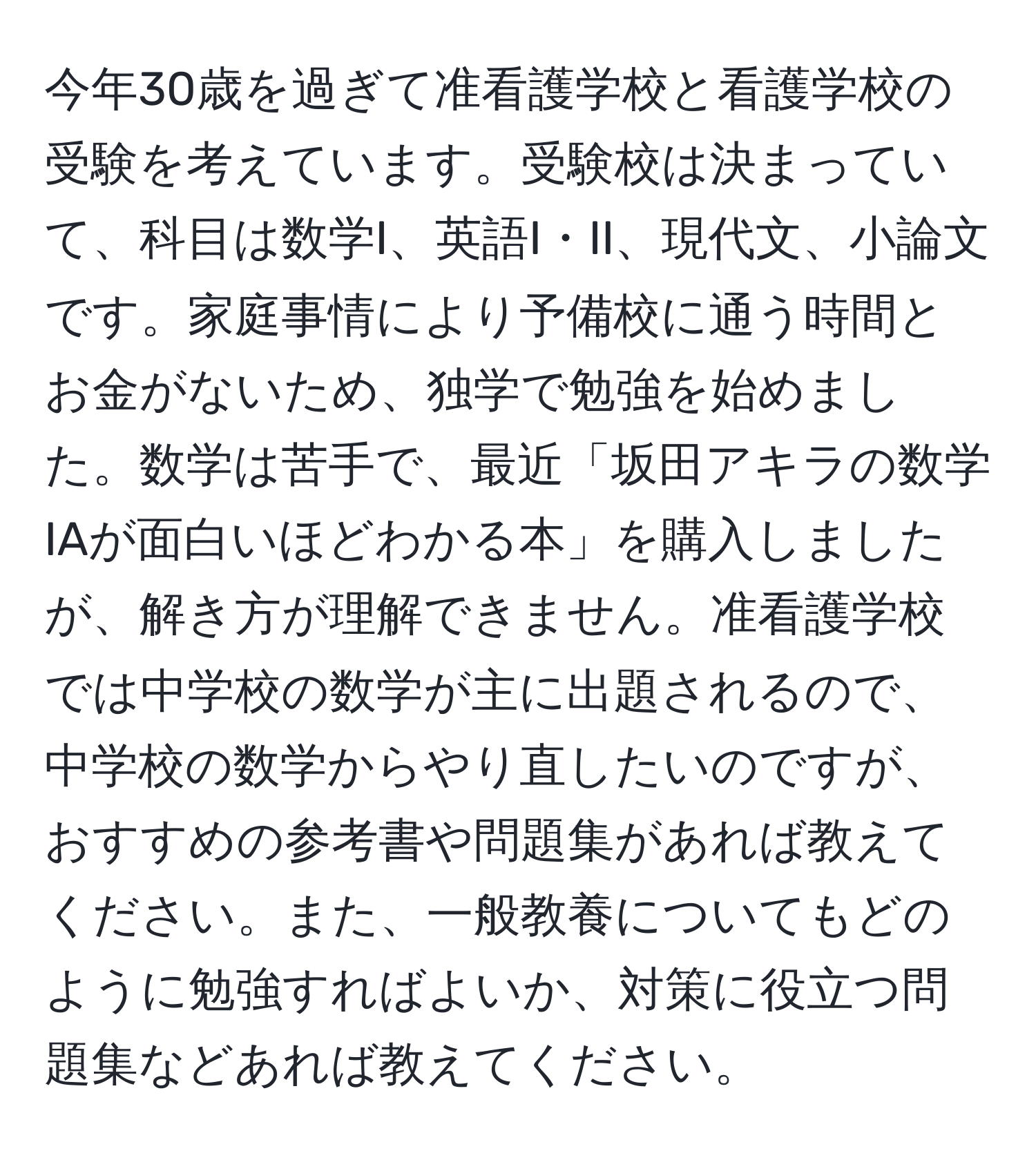 今年30歳を過ぎて准看護学校と看護学校の受験を考えています。受験校は決まっていて、科目は数学I、英語I・II、現代文、小論文です。家庭事情により予備校に通う時間とお金がないため、独学で勉強を始めました。数学は苦手で、最近「坂田アキラの数学IAが面白いほどわかる本」を購入しましたが、解き方が理解できません。准看護学校では中学校の数学が主に出題されるので、中学校の数学からやり直したいのですが、おすすめの参考書や問題集があれば教えてください。また、一般教養についてもどのように勉強すればよいか、対策に役立つ問題集などあれば教えてください。