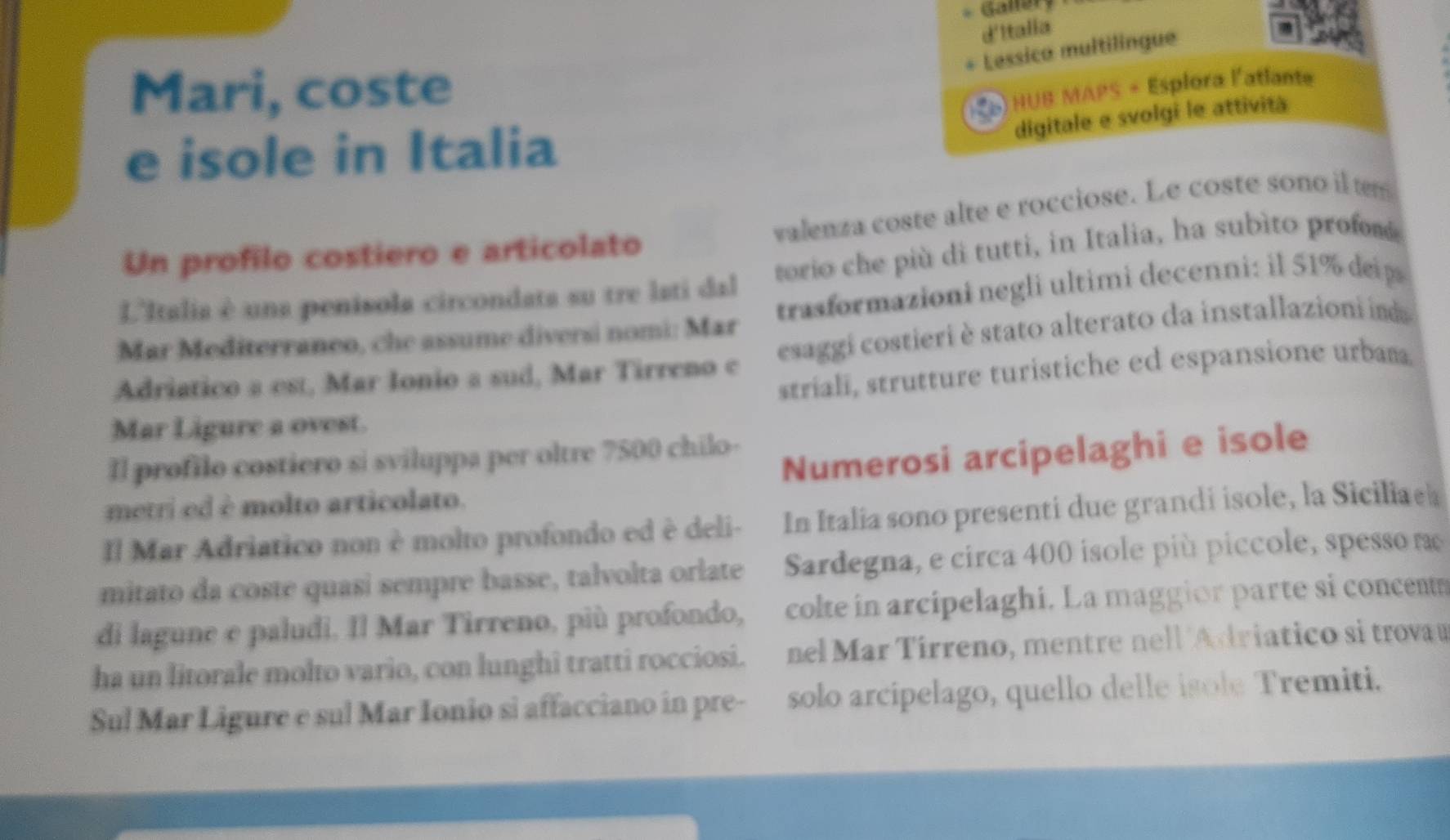 Gallery 
d'Italia 
Lessico multilingue 
Mari, coste 
HUB MAPS + Esplora l'atlante 
e isole in Italia 
digitale e svolgi le attività 
valenza coste alte e rocciose. Le coste sono il tm 
Un profilo costiero e articolato 
L'Italia è una penisola circondata su tre lati dal torio che più di tutti, in Italia, ha subìto profom 
Mar Mediterraneo, che assume diversi nomi: Mar trasformazioni negli ultimi decenni: il 51% deip 
Adriatico a est, Mar Ionio a sud, Mar Tirreno c esaggi costieri è stato alterato da installazioni ia 
striali, strutture turistiche ed espansione urbama 
Mar Ligure a ovest. 
Il profilo costiero si sviluppa per oltre 7500 chilo- 
metri ed è molto articolato. Numerosi arcipelaghi e isole 
Il Mar Adriatico non è molto profondo ed è deli- In Italia sono presenti due grandi isole, la Siciliae 
mitato da coste quasi sempre basse, talvolta orlate Sardegna, e circa 400 isole più piccole, spesso r 
di lagune e paludi. Il Mar Tirreno, più profondo, colte in arcipelaghi. La maggior parte si concent 
ha un litorale molto vario, con lunghi tratti rocciosi. nel Mar Tírreno, mentre nell Adriatico si trovau 
Sul Mar Ligure e sul Mar Ionio si affacciano in pre- solo arcipelago, quello delle isole Tremiti.