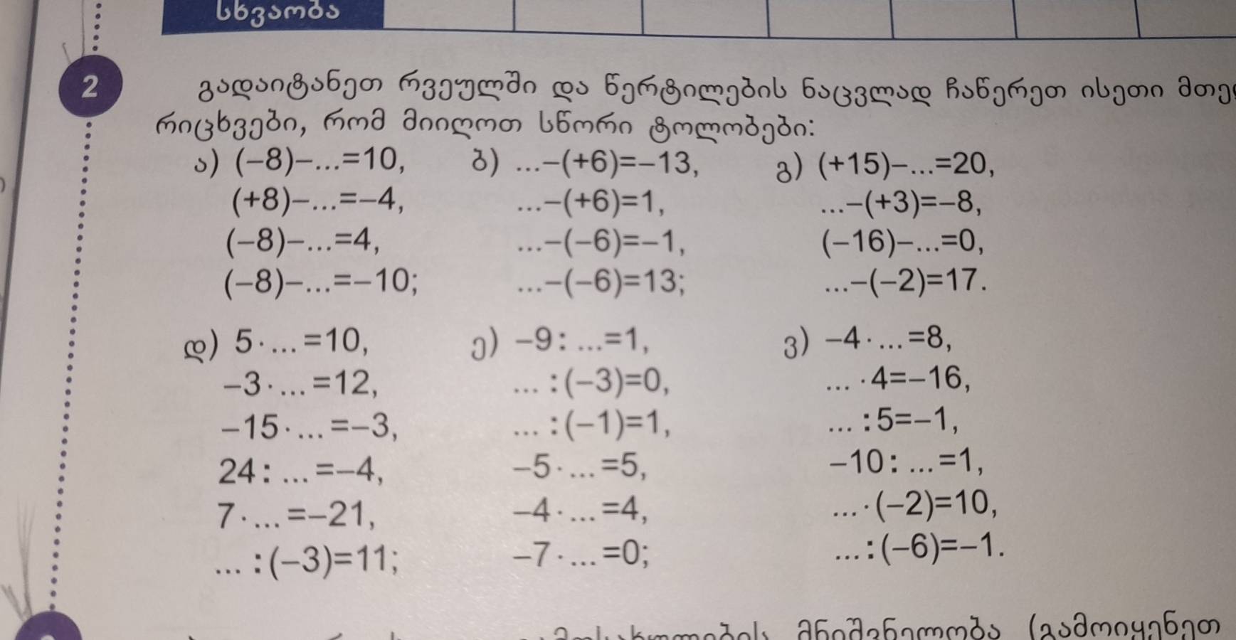 lbzsmos 
2 gssngs6gM M3]ydn Ls bg&ngdnl bsB3]sL hs6gMgm nlgmn dm] 
mnβbzg3n, mmd ∂nn (-8)-. _.=10, 3)...-(+6)=-13, a) (+15)-...=20,
(+8)-...=-4, _...-(+6)=1, 
_...-(+3)=-8,
(-8)-...=4, _...-(-6)=-1,
(-16)-...=0, 
_ (-8)-...=-10;...-(-6)=13; 
_...-(-2)=17. 
3) 
∞) 5· _  .=10, ]) -9:...=1, _ -4· ...=8, _
-3·. _..=12, 
_ : (-3)=0, 
_ · 4=-16, 
_ -15· ...=-3, 
_...:(-1)=1, 
_ :5=-1,
24:...=-4, _
-5. _ =5, -10:...=1, _
7· ...=-21, _ -4 . _ =4, _ · (-2)=10, 
_...:(-3)=11;
-7 · _  =0; _...:(-6)=-1. 
hmmadel dhoda61mmds (asθmoyлбл∞