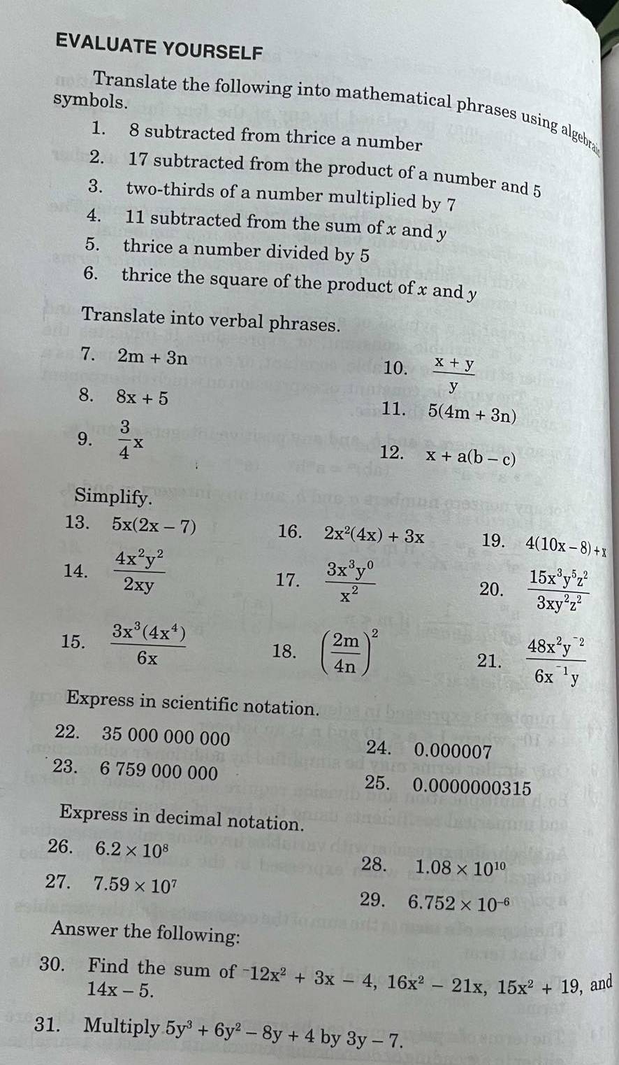 EVALUATE YOURSELF
symbols.
Translate the following into mathematical phrases using algebra
1. 8 subtracted from thrice a number
2. 17 subtracted from the product of a number and 5
3. two-thirds of a number multiplied by 7
4. 11 subtracted from the sum of x and y
5. thrice a number divided by 5
6. thrice the square of the product of x and y
Translate into verbal phrases.
7. 2m+3n 10.  (x+y)/y 
8. 8x+5
11. 5(4m+3n)
9.  3/4 x 12. x+a(b-c)
Simplify.
16.
13. 5x(2x-7) 2x^2(4x)+3x 19. 4(10x-8)+x
17.  3x^3y^0/x^2 
14.  4x^2y^2/2xy  20.  15x^3y^5z^2/3xy^2z^2 
15.  3x^3(4x^4)/6x 
18. ( 2m/4n )^2
21.  (48x^2y^(-2))/6x^(-1)y 
Express in scientific notation.
22. 35 000 000 000 24. 0.000007
23. 6 759 000 000 25. 0.0000000315
Express in decimal notation.
26. 6.2* 10^8
28. 1.08* 10^(10)
27. 7.59* 10^7
29. 6.752* 10^(-6)
Answer the following:
30. Find the sum of^-12x^2+3x-4,16x^2-21x,15x^2+19 , and
14x-5.
31. Multiply 5y^3+6y^2-8y+4 by 3y-7.