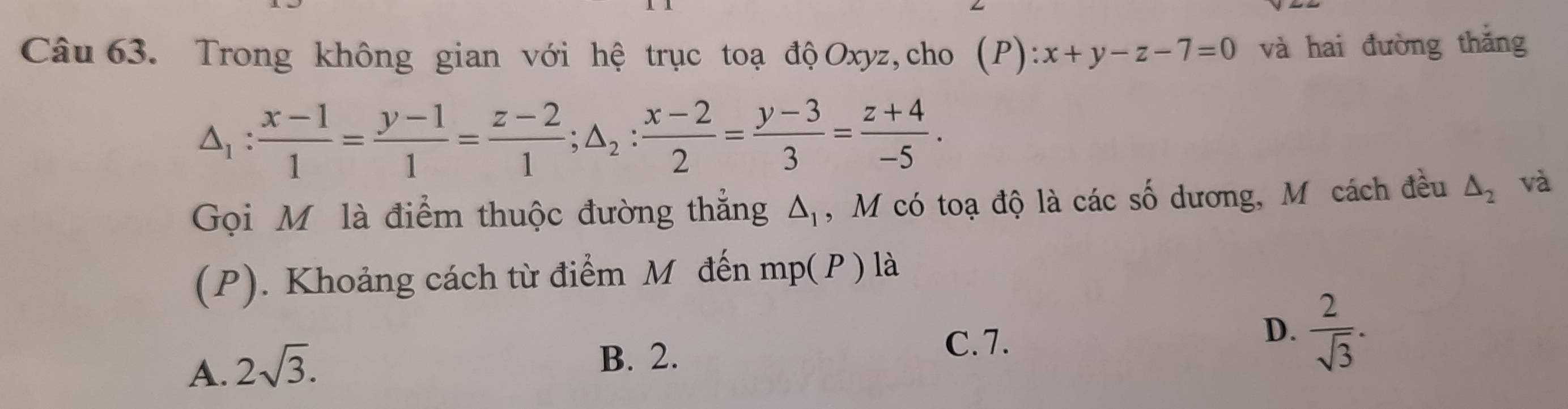 Trong không gian với hệ trục toạ độOxyz, cho (P):x+y-z-7=0 và hai đường thǎng
△ _1: (x-1)/1 = (y-1)/1 = (z-2)/1 ; △ _2: (x-2)/2 = (y-3)/3 = (z+4)/-5 . 
Gọi Mô là điểm thuộc đường thắng △ _1 , M có toạ độ là các số dương, M cách đều △ _2 và
(P). Khoảng cách từ điểm M đến mp(P) là
D.  2/sqrt(3) .
A. 2sqrt(3).
B. 2.
C. 7.