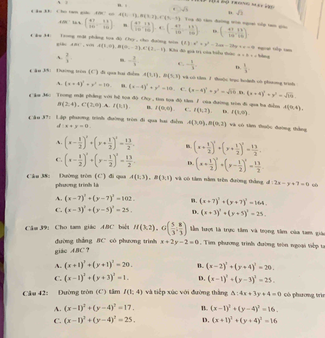 A 2
# Tộa độ trong mạt vto
B. 1 .
( sqrt(5)
D. sqrt(2)
Cận 33: Cho tam giác ABC có A(1,-1),B(3,2),C(5,-5) Toa độ tàm đường tròn ngoại tiếp tam giáo
ABClaA. ( 47/10 ,- 13/10 ). B ( 47/10 , 13/10 ). C (- 47/10 - 13/10 ). D. (- 47/10 , 13/10 ).
Câu 34: Trong mặt phẳng tọa độ Oxy, cho đường trên (1) x^2+y^2-2ax-2by+c=0 ngoại tiếp tam
giào ABC véi A(1,0),B(0;-2),C(2,-1) Khi đô giả trị của biểu thức a+b+c bàng
A.  2/3 . B. - 2/3 .
C. - 1/3 .
D.  1/3 .
Cầu 35: Đường tròn (C) đi qua hai điểm A(1;1),B(5;3) và cô tâm 7 thuộc trục hoành cỏ phương trình
A. (x+4)^2+y^2=10. B. (x-4)^2+y^2=10. C. (x-4)^2+y^2=sqrt(10) .D, (x+4)^2+y^2=sqrt(10).
Cầu 36: Trong mặt phẳng với hệ tọa độ Oxy, tìm tọa độ tâm / của đường tròn đi qua ba điểm A(0,4).
B(2;4),C(2;0) .A. I(1:1). B. I(0,0). C. I(1;2). D. I(1;0).
Câu 37: Lập phương trình đường tròn đi qua hai điểm A(3;0),B(0;2) và có tâm thuộc đường thẳng
d:x+y=0.
A. (x- 1/2 )^2+(y+ 1/2 )^2= 13/2 .
B. (x+ 1/2 )^2+(y+ 1/2 )^2= 13/2 .
C. (x- 1/2 )^2+(y- 1/2 )^2= 13/2 .
D. (x+ 1/2 )^2+(y- 1/2 )^2= 13/2 .
Câu 38: Đường tròn (C) đi qua A(1;3),B(3;1) và có tâm nằm trên đường thẳng d:2x-y+7=0 có
phương trình là
A. (x-7)^2+(y-7)^2=102.
B. (x+7)^2+(y+7)^2=164.
C. (x-3)^2+(y-5)^2=25.
D. (x+3)^2+(y+5)^2=25.
Câu 39: Cho tam giác ABC biết H(3;2),G( 5/3 ; 8/3 ) lần lượt là trực tâm và trọng tâm của tam giác
đường thẳng BC có phương trình x+2y-2=0. Tìm phương trình đường tròn ngoại tiếp ta
giác ABC？
A. (x+1)^2+(y+1)^2=20. B. (x-2)^2+(y+4)^2=20.
C. (x-1)^2+(y+3)^2=1. D. (x-1)^2+(y-3)^2=25.
Câu 42: Đường tròn (C) tâm I(1;4) và tiếp xúc với đường thắng △ :4x+3y+4=0 có phương trìn
A. (x-1)^2+(y-4)^2=17. B. (x-1)^2+(y-4)^2=16.
C. (x-1)^2+(y-4)^2=25. D. (x+1)^2+(y+4)^2=16