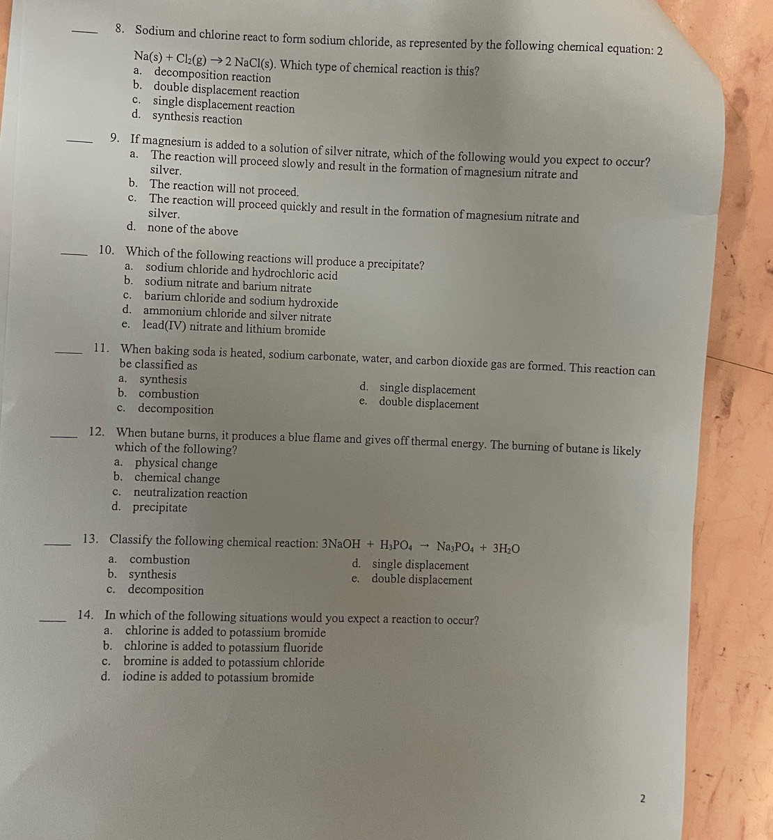 Sodium and chlorine react to form sodium chloride, as represented by the following chemical equation: 2
Na(s)+Cl_2(g)to 2NaCl(s). Which type of chemical reaction is this?
a. decomposition reaction
b. double displacement reaction
c. single displacement reaction
d. synthesis reaction
_9. If magnesium is added to a solution of silver nitrate, which of the following would you expect to occur?
a. The reaction will proceed slowly and result in the formation of magnesium nitrate and
silver.
b. The reaction will not proceed.
c. The reaction will proceed quickly and result in the formation of magnesium nitrate and
silver.
d. none of the above
_10. Which of the following reactions will produce a precipitate?
a. sodium chloride and hydrochloric acid
b. sodium nitrate and barium nitrate
c. barium chloride and sodium hydroxide
d. ammonium chloride and silver nitrate
e. lead(IV) nitrate and lithium bromide
_11. When baking soda is heated, sodium carbonate, water, and carbon dioxide gas are formed. This reaction can
be classified as
a. synthesis d. single displacement
b. combustion e. double displacement
c. decomposition
_12. When butane burns, it produces a blue flame and gives off thermal energy. The burning of butane is likely
which of the following?
a. physical change
b. chemical change
c. neutralization reaction
d. precipitate
_13. Classify the following chemical reaction: 3NaOH+H_3PO_4to Na_3PO_4+3H_2O
a. combustion d. single displacement
b. synthesis e. double displacement
c. decomposition
_14. In which of the following situations would you expect a reaction to occur?
a. chlorine is added to potassium bromide
b. chlorine is added to potassium fluoride
c. bromine is added to potassium chloride
d. iodine is added to potassium bromide
2