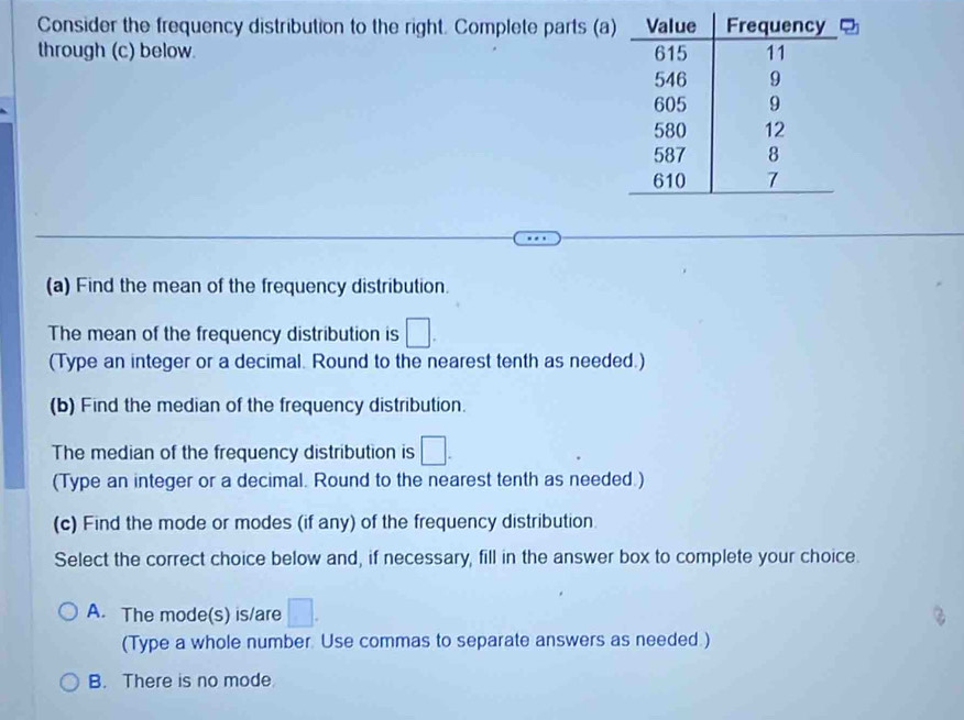 Consider the frequency distribution to the right. Complete parts (a
through (c) below. 
(a) Find the mean of the frequency distribution.
The mean of the frequency distribution is □. 
(Type an integer or a decimal. Round to the nearest tenth as needed.)
(b) Find the median of the frequency distribution.
The median of the frequency distribution is □. 
(Type an integer or a decimal. Round to the nearest tenth as needed.)
(c) Find the mode or modes (if any) of the frequency distribution
Select the correct choice below and, if necessary, fill in the answer box to complete your choice.
A. The mode(s) is/are □ . 
(Type a whole number. Use commas to separate answers as needed.)
B. There is no mode