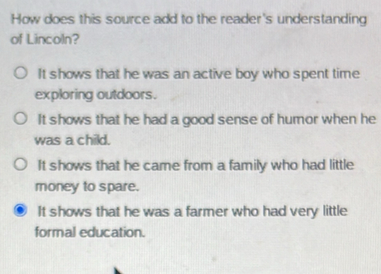 How does this source add to the reader's understanding
of Lincoln?
It shows that he was an active boy who spent time
exploring outdoors.
It shows that he had a good sense of humor when he
was a child.
It shows that he came from a family who had little
money to spare.
It shows that he was a farmer who had very little
formal education.