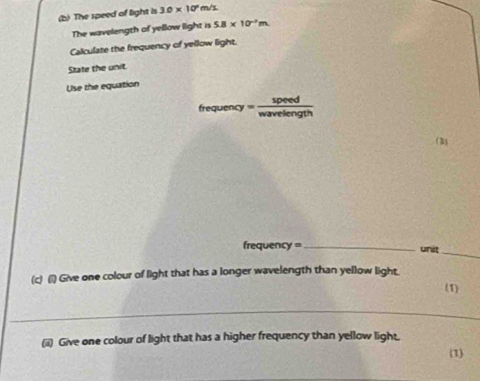 The speed of light is 3.0* 10^2m/s
The wavelength of yellow light is 5.8* 10^(-3)m
Calculate the frequency of yellow light. 
State the unit. 
Use the equation
irequency= 5/way  peed 
elength 
(3) 
frequency = _unit_ 
(c) (1) Give one colour of light that has a longer wavelength than yellow light. 
(1) 
(ii) Give one colour of light that has a higher frequency than yellow light. 
(1)