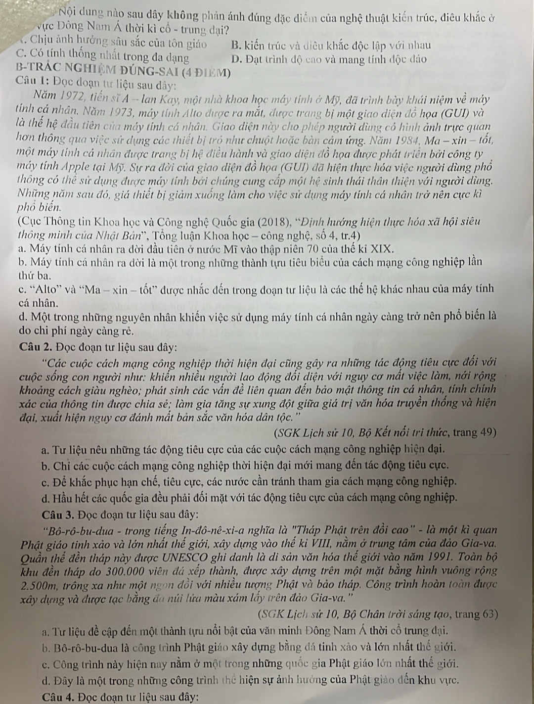Nội dung nào sau dây không phản ánh đúng đặc diểm của nghệ thuật kiến trúc, điêu khắc ở
ực Đông Nam Á thời kì cổ - trung đại?
K. Chịu ảnh hưởng sâu sắc của tôn giáo B. kiến trúc và điêu khắc độc lập với nhau
C. Có tính thống nhất trong đa dạng D. Đạt trình độ cao và mang tính độc đảo
B-TRÁC NGHIệM ĐÚNG-SAI (4 đIêM)
Câu 1: Đọc đoạn tư liệu sau dây:
Năm 1972, tiến sĩ Á - lan Kay, một nhà khoa học máy tính ở Mỹ, đã trình bày khái niệm về máy
tính cá nhân. Năm 1973, máy tính Alto được ra mắt, được trang bị một giao diện đồ họa (GUI) và
là thế hệ đầu tiên của máy tính cá nhân. Giao diện này cho phép người dùng có hình ảnh trực quan
hơn thông qua việc sử dụng các thiết bị trỏ như chuột hoặc bàn cảm ứng. Năm 1984,  Ma − xin − tốt,
một máy tính cá nhân được trang bị hệ điều hành và giao diện đồ họa được phát triển bởi công ty
máy tính Apple tại Mỹ. Sự ra đời của giao diện đồ họa (GUI) đã hiện thực hóa việc người dùng phổ
thông có thể sử dụng được máy tính bởi chúng cung cấp một hệ sinh thái thân thiện với người dùng.
Những năm sau đó, giá thiết bị giảm xuống làm cho việc sử dụng máy tính cá nhân trở nên cực kì
phổ biến.
(Cục Thông tin Khoa học và Công nghệ Quốc gia (2018), “Định hướng hiện thực hóa xã hội siêu
thông minh của Nhật Bản', Tổng luận Khoa học - công nghệ, số 4, tr.4)
a. Máy tính cá nhân ra đời đầu tiên ở nước Mĩ vào thập niên 70 của thế kỉ XIX.
b. Máy tính cá nhân ra dời là một trong những thành tựu tiêu biểu của cách mạng công nghiệp lần
thứ ba.
c. “Alto” và “Ma - xin - tốt” được nhắc đến trong đoạn tư liệu là các thế hệ khác nhau của máy tính
cá nhân.
d. Một trong những nguyên nhân khiến việc sử dụng máy tính cá nhân ngày càng trở nên phổ biến là
do chi phí ngày càng rẻ.
Câu 2. Đọc đoạn tư liệu sau dây:
*Các cuộc cách mạng công nghiệp thời hiện đại cũng gây ra những tác động tiêu cực đổi với
cuộc sống con người như: khiến nhiều người lao động đối diện với nguy cơ mất việc làm, nới rộng
khoảng cách giàu nghèo; phát sinh các vấn đề liên quan đến bảo mật thông tin cá nhân, tính chính
xác của thông tin được chia sẻ; làm gia tăng sự xung đột giữa giá trị văn hóa truyền thống và hiện
đại, xuất hiện nguy cơ đánh mất bản sắc văn hóa dân tộc.''
(SGK Lịch sử 10, Bộ Kết nổi tri thức, trang 49)
a. Tư liệu nêu những tác động tiêu cực của các cuộc cách mạng công nghiệp hiện đại.
b. Chỉ các cuộc cách mạng công nghiệp thời hiện đại mới mang đến tác động tiêu cực.
c. Để khắc phục hạn chế, tiêu cực, các nước cần tránh tham gia cách mạng công nghiệp.
d. Hầu hết các quốc gia đều phải đối mặt với tác động tiêu cực của cách mạng công nghiệp.
Câu 3. Đọc đoạn tư liệu sau đây:
Bô-rô-bu-dua - trong tiếng In-đô-nê-xi-a nghĩa là "Tháp Phật trên đồi cao" - là một kì quan
Phật giáo tinh xảo và lớn nhất thế giới, xây dựng vào thế kỉ VIII, nằm ở trung tâm của đảo Gia-va.
Quần thể đền tháp này được UNESCO ghi danh là di sản văn hóa thể giới vào năm 1991. Toàn bộ
khu đền tháp do 300.000 viên đá xếp thành, được xây dựng trên một mặt bằng hình vuông rộng
2.500m, trông xa như một ngon đồi với nhiều tượng Phật và bảo tháp. Công trình hoàn toàn được
xây dựng và được tạc bằng đa núi lửa màu xám lấy trên đảo Gia-va.''
(SGK Lịch sử 10, Bộ Chân trời sáng tạo, trang 63)
a. Tư liệu đề cập đến một thành tựu nổi bật của văn minh Đông Nam Á thời cổ trung đại.
b. Bô-rô-bu-dua là công trình Phật giáo xây dựng bằng đá tinh xảo và lớn nhất thế giới.
c. Công trình này hiện nay nằm ở một trong những quốc gia Phật giáo lớn nhất thế giới.
d. Đây là một trong những công trình thể hiện sự ảnh hướng của Phật giáo đến khu vực.
Câu 4. Đọc đoạn tư liệu sau đây: