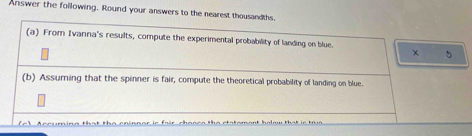 Answer the following. Round your answers to the nearest thousandths. 
(a) From Ivanna's results, compute the experimental probability of landing on blue. 
× 5 
(b) Assuming that the spinner is fair, compute the theoretical probability of landing on blue.