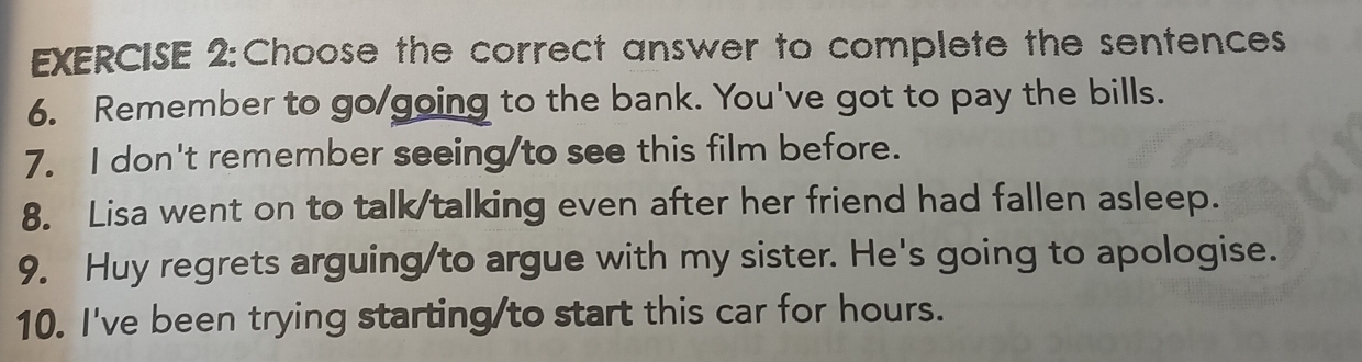 Choose the correct answer to complete the sentences 
6. Remember to go/going to the bank. You've got to pay the bills. 
7. I don't remember seeing/to see this film before. 
8. Lisa went on to talk/talking even after her friend had fallen asleep. 
9. Huy regrets arguing/to argue with my sister. He's going to apologise. 
10. I've been trying starting/to start this car for hours.