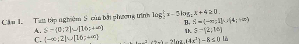 Tìm tập nghiệm S của bắt phương trình log _2^(2x-5log _2)x+4≥ 0.
B. S=(-∈fty ;1]∪ [4;+∈fty )
A. S=(0;2]∪ [16;+∈fty ) S=[2;16]
D.
C. (-∈fty ;2]∪ [16;+∈fty ) (2x)-2log _2(4x^2)-8≤ 0 là