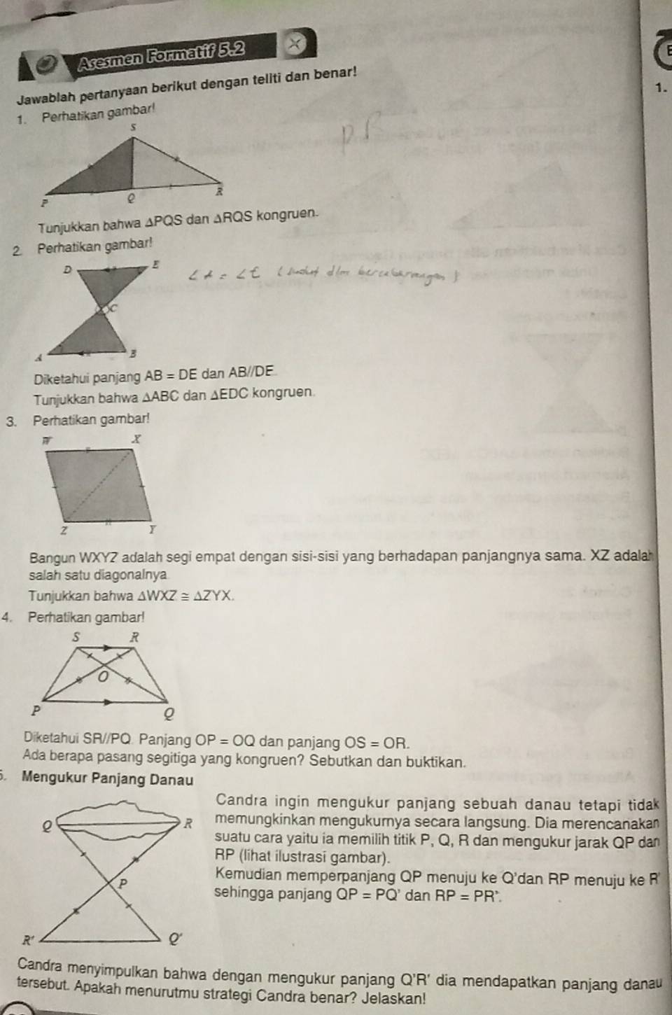 Asesmen Formatif 5.2 x 
Jawablah pertanyaan berikut dengan teliti dan benar! 
1. 
1. Perhatikan gambar! 
Tunjukkan bahwa △ PQS dan ∆RQS kongruen. 
2. Perhatikan gambar! 
Diketahui panjang AB=DE dan AB//DE
Tunjukkan bahwa △ ABC dan ∆EDC kongruen. 
3. Perhatikan gambar! 
Bangun WXYZ adalah segi empat dengan sisi-sisi yang berhadapan panjangnya sama. XZ adalah 
salah satu diagonalnya 
Tunjukkan bahwa △ WXZ≌ △ ZYX. 
4. Perhatikan gambar! 
Diketahui SR//PQ. Panjang OP=OQ dan panjang OS=OR. 
Ada berapa pasang segitiga yang kongruen? Sebutkan dan buktikan. 
. Mengukur Panjang Danau 
Candra ingin mengukur panjang sebuah danau tetapi tidak 
memungkinkan mengukurnya secara langsung. Dia merencanakan 
suatu cara yaitu ia memilih titik P, Q, R dan mengukur jarak QP dan
RP (lihat ilustrasi gambar). 
Kemudian memperpanjang QP menuju ke Q' dan RP menuju ke R
sehingga panjang QP=PQ' dan RP=PR'. 
Candra menyimpulkan bahwa dengan mengukur panjang Q'R' dia mendapatkan panjang danau 
tersebut. Apakah menurutmu strategi Candra benar? Jelaskan!