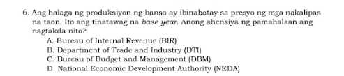 Ang halaga ng produksiyon ng bansa ay ibinabatay sa presyo ng mga nakalipas
na taon. Ito ang tinatawag na base year. Anong ahensiya ng pamahalaan ang
nagtakda nito?
A. Bureau of Internal Revenue (BIR)
B. Department of Trade and Industry (DTI)
C. Bureau of Budget and Management (DBM)
D. National Economic Development Authority (NEDA)