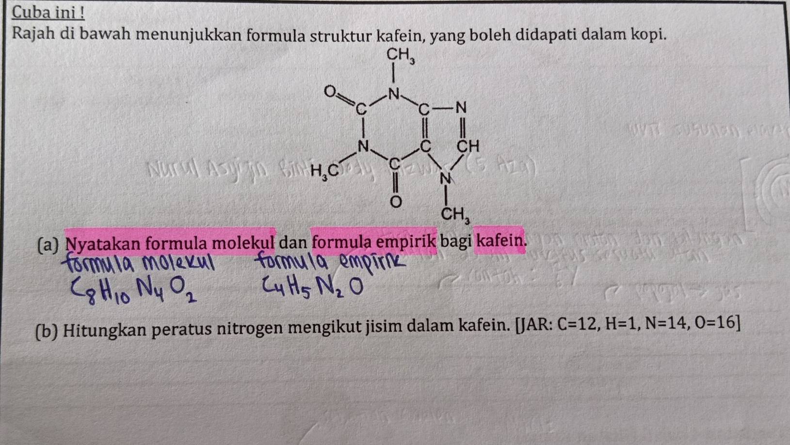 Cuba ini !
Rajah di bawah menunjukkan formula struktur kafein, yang boleh didapati dalam kopi.
(a) Nyatakan formula molekul dan formula empirik bagi kafein.
(b) Hitungkan peratus nitrogen mengikut jisim dalam kafein. [JAR: C=12,H=1,N=14,O=16]