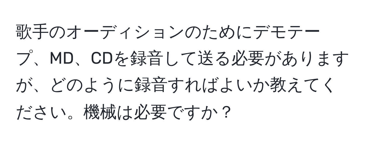 歌手のオーディションのためにデモテープ、MD、CDを録音して送る必要がありますが、どのように録音すればよいか教えてください。機械は必要ですか？