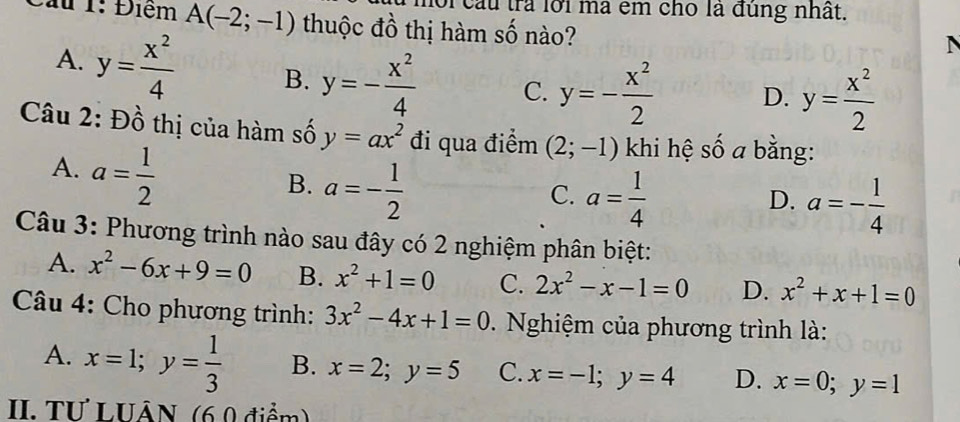 or cau trả lới mã êm cho là đùng nhất.
Cầu 1: Điểm A(-2;-1) thuộc đồ thị hàm số nào?
A. y= x^2/4  B. y=- x^2/4  C. y=- x^2/2  D. y= x^2/2 
Câu 2: Đồ thị của hàm số y=ax^2 đi qua điểm (2;-1) khi hệ số a bằng:
A. a= 1/2 
B. a=- 1/2 
C. a= 1/4  a=- 1/4 
D.
Câu 3: Phương trình nào sau đây có 2 nghiệm phân biệt:
A. x^2-6x+9=0 B. x^2+1=0 C. 2x^2-x-1=0 D. x^2+x+1=0
Câu 4: Cho phương trình: 3x^2-4x+1=0. Nghiệm của phương trình là:
A. x=1; y= 1/3  B. x=2;y=5 C. x=-1;y=4 D. x=0;y=1
II. TU LUÂN (6 0 điểm)