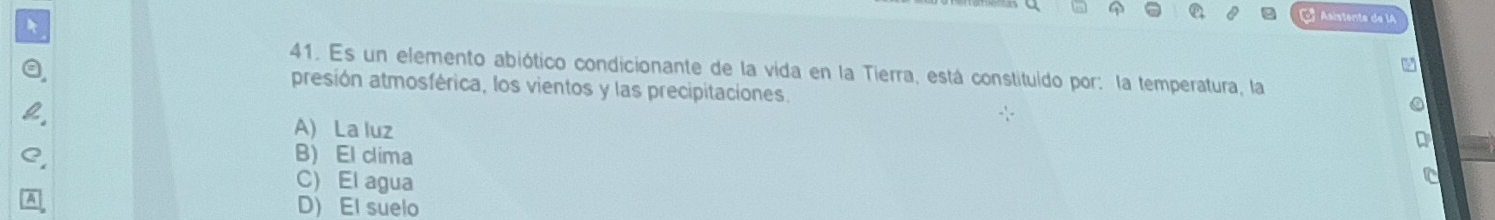 a ª Asístente de lA
41. Es un elemento abiótico condicionante de la vida en la Tierra, está constituído por: la temperatura, la
presión atmosférica, los vientos y las precipitaciones.
A) La luz
B) El clima
C) El agua
D) El suelo