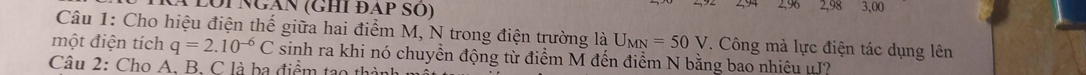 LÔi Ngàn (GHI ĐAp SO) 2,96 2,98 3,00
Câu 1: Cho hiệu điện thế giữa hai điểm M, N trong điện trường là U_MN=50V. Công mà lực điện tác dụng lên 
một điện tích q=2.10^(-6)C sinh ra khi nó chuyền động từ điểm M đến điểm N bằng bao nhiêu μJ? 
Câu 2: Cho A. B. C là ba điểm tạo thà