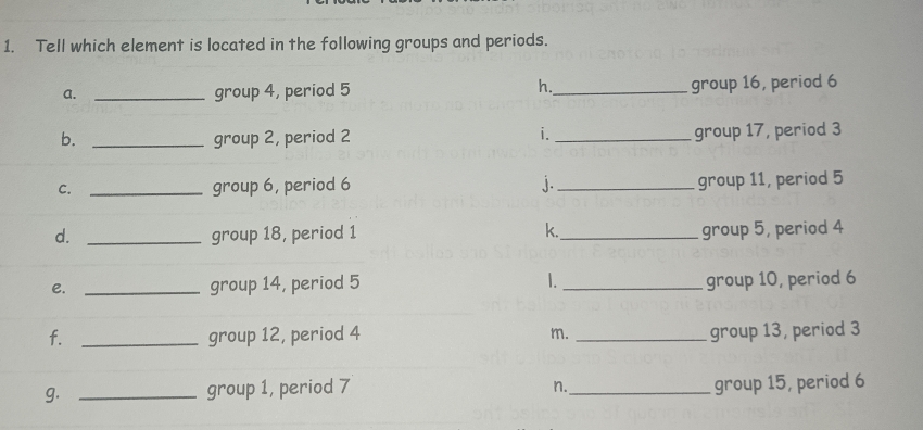 Tell which element is located in the following groups and periods. 
h. 
a. _group 4, period 5 _group 16, period 6
i. 
b. _group 2, period 2 _group 17, period 3
C. _group 6, period 6 j. _group 11, period 5
d. _group 18, period 1 k._ group 5, period 4
e. _group 14, period 5 1. _group 10, period 6
f. _group 12, period 4 m. _group 13, period 3
g. _group 1, period 7 _group 15, period 6
n.