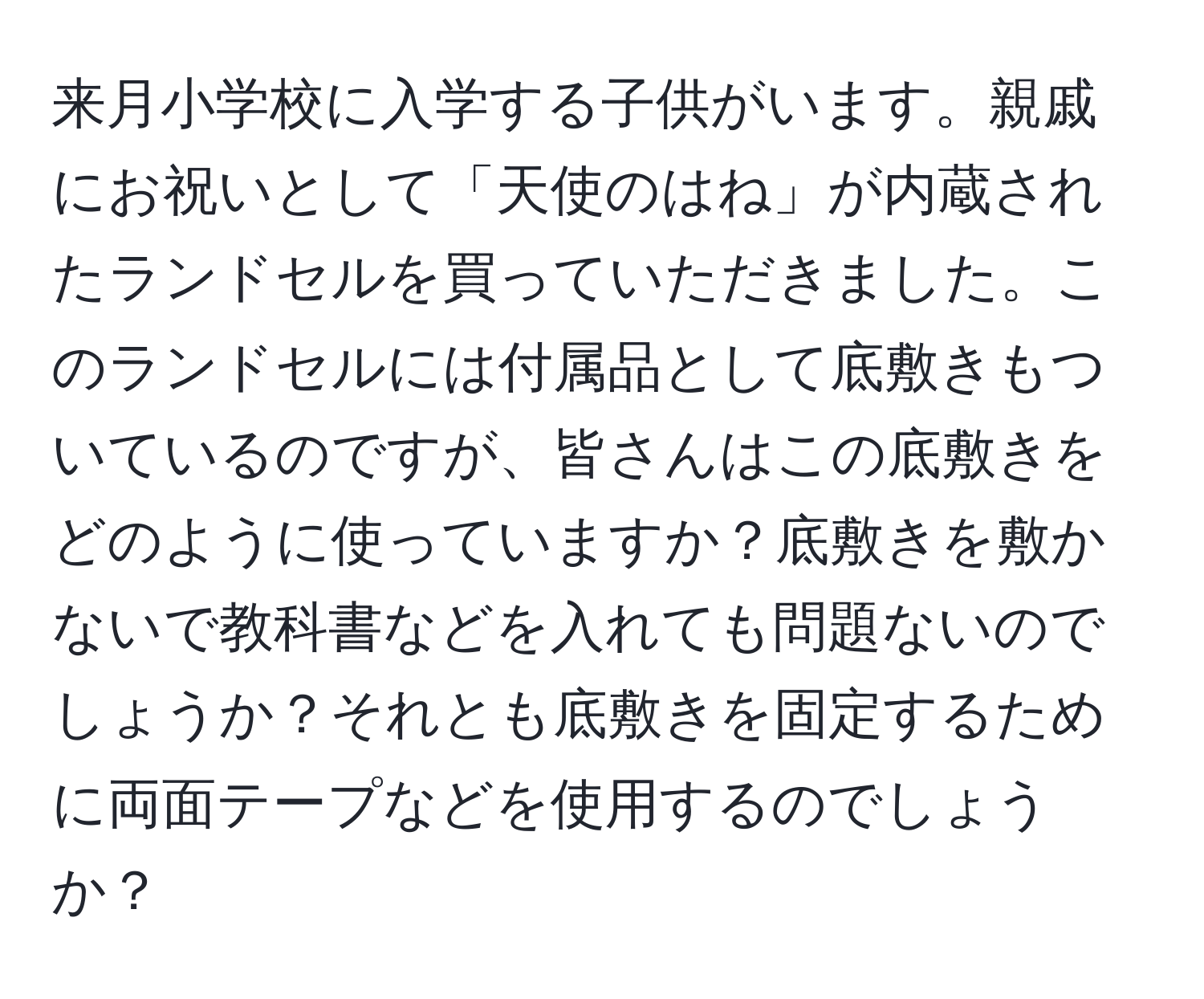 来月小学校に入学する子供がいます。親戚にお祝いとして「天使のはね」が内蔵されたランドセルを買っていただきました。このランドセルには付属品として底敷きもついているのですが、皆さんはこの底敷きをどのように使っていますか？底敷きを敷かないで教科書などを入れても問題ないのでしょうか？それとも底敷きを固定するために両面テープなどを使用するのでしょうか？