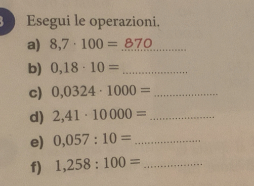 Esegui le operazioni. 
a) 8,7· 100=_ 870 _ 
b) 0,18· 10= _ 
c) 0,0324· 1000= _ 
d) 2,41· 10000= _ 
e) 0,057:10= _ 
f) 1,258:100= _