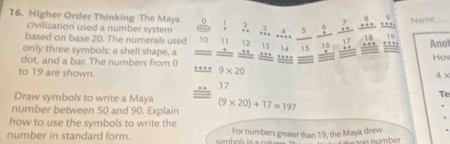 Higher Order Thinking The Maya 0 
7 
civilization used a number system .. 3. ,? beginarrayr 4 +endarray _ 5 _ ? beginarrayr 8 * + hline endarray 9 Nartve_ 
based on base 20. The numerals used 10 11 12 17 19
1 0
only three symbols: a shell shape, a 13 14 15. . .., 
dot, and a bar. The numbers from 0., . , … Anot Hrow 
to 19 are shown.
9* 20
4 ×
17
Draw symbols to write a Maya 
Te 
number between 50 and 90. Explain (9* 20)+17=197
how to use the symbols to write the 
number in standard form. For numbers greater than 19, the Maya drew