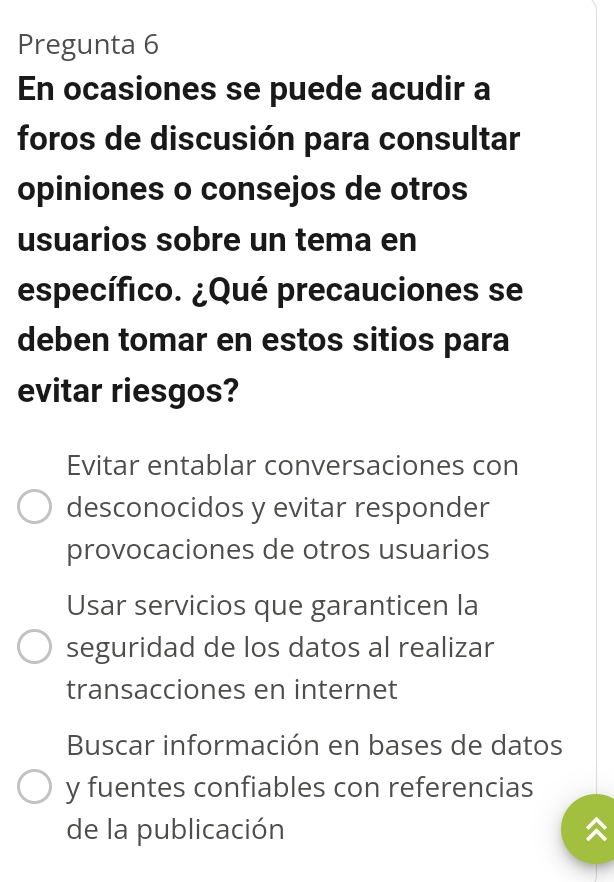 Pregunta 6
En ocasiones se puede acudir a
foros de discusión para consultar
opiniones o consejos de otros
usuarios sobre un tema en
específico. ¿Qué precauciones se
deben tomar en estos sitios para
evitar riesgos?
Evitar entablar conversaciones con
desconocidos y evitar responder
provocaciones de otros usuarios
Usar servicios que garanticen la
seguridad de los datos al realizar
transacciones en internet
Buscar información en bases de datos
y fuentes confiables con referencias
de la publicación