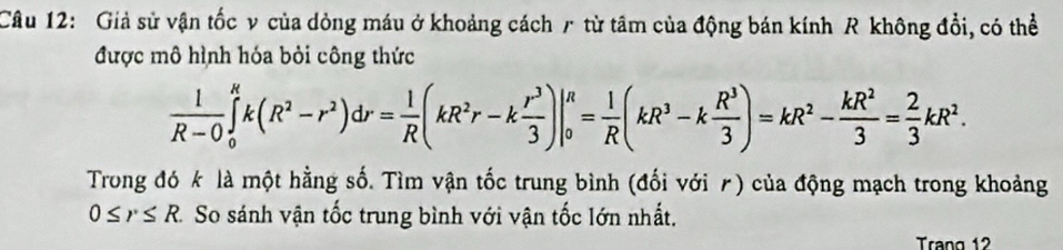 Giả sử vận tốc v của dòng máu ở khoảng cách r từ tâm của động bán kính R không đổi, có thể 
được mô hình hóa bỏi công thức
 1/R-0 ∈tlimits _0^(Rk(R^2)-r^2)dr= 1/R (kR^2r-k r^3/3 )|_0^(R=frac 1)R(kR^3-k R^3/3 )=kR^2- kR^2/3 = 2/3 kR^2. 
Trong đó k là một hằng số. Tìm vận tốc trung bình (đối với ê) của động mạch trong khoảng
0≤ r≤ R. So sánh vận tốc trung bình với vận tốc lớn nhất. 
Trang 12