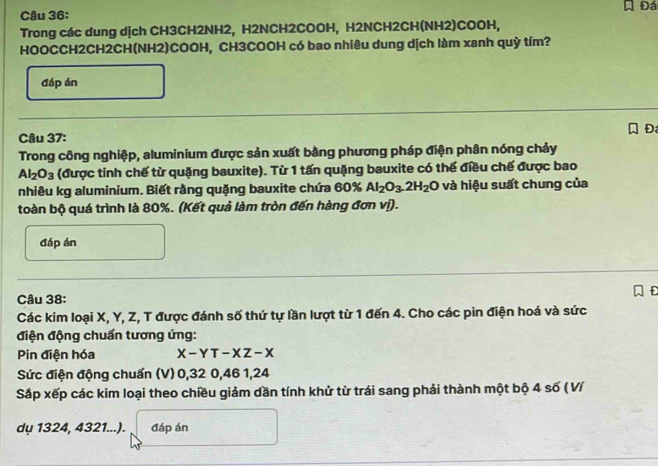 Đá 
Câu 36: 
Trong các dung dịch CH3CH2NH2, H2NCH2COOH, H2NCH2CH(NH2)COOH, 
HOOCCH2CH2CH(NH2)COOH, CH3COOH có bao nhiêu dung dịch làm xanh quỳ tím? 
đáp án 
D 
Câu 37: 
Trong công nghiệp, aluminium được sản xuất bằng phương pháp điện phân nóng chảy
Al_2O_3 (được tinh chế từ quặng bauxite). Từ 1 tấn quặng bauxite có thể điều chế được bao 
nhiêu kg aluminium. Biết rằng quặng bauxite chứa 60% Al_2O_3.2H_2O và hiệu suất chung của 
toàn bộ quá trình là 80%. (Kết quả làm tròn đến hàng đơn vị). 
đáp án 
f 
Câu 38: 
Các kim loại X, Y, Z, T được đánh số thứ tự lần lượt từ 1 đến 4. Cho các pin điện hoá và sức 
điện động chuẩn tương ứng: 
Pin điện hóa X-YT-XZ-X
Sức điện động chuẩn (V) 0, 32 0, 46 1, 24
Sắp xếp các kim loại theo chiều giảm dần tính khử từ trái sang phải thành một bộ 4 số (Ví 
dụ 1324, 4321...). đáp án