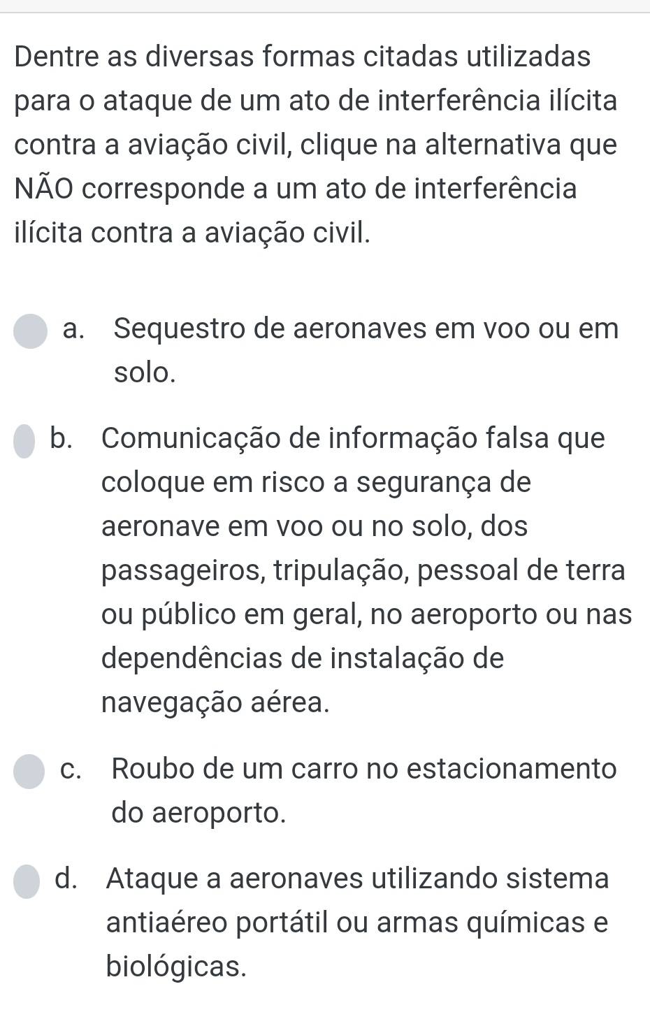 Dentre as diversas formas citadas utilizadas
para o ataque de um ato de interferência ilícita
contra a aviação civil, clique na alternativa que
NÃO corresponde a um ato de interferência
ilícita contra a aviação civil.
a. Sequestro de aeronaves em voo ou em
solo.
b. Comunicação de informação falsa que
coloque em risco a segurança de
aeronave em voo ou no solo, dos
passageiros, tripulação, pessoal de terra
ou público em geral, no aeroporto ou nas
dependências de instalação de
navegação aérea.
c. Roubo de um carro no estacionamento
do aeroporto.
d. Ataque a aeronaves utilizando sistema
antiaéreo portátil ou armas químicas e
biológicas.