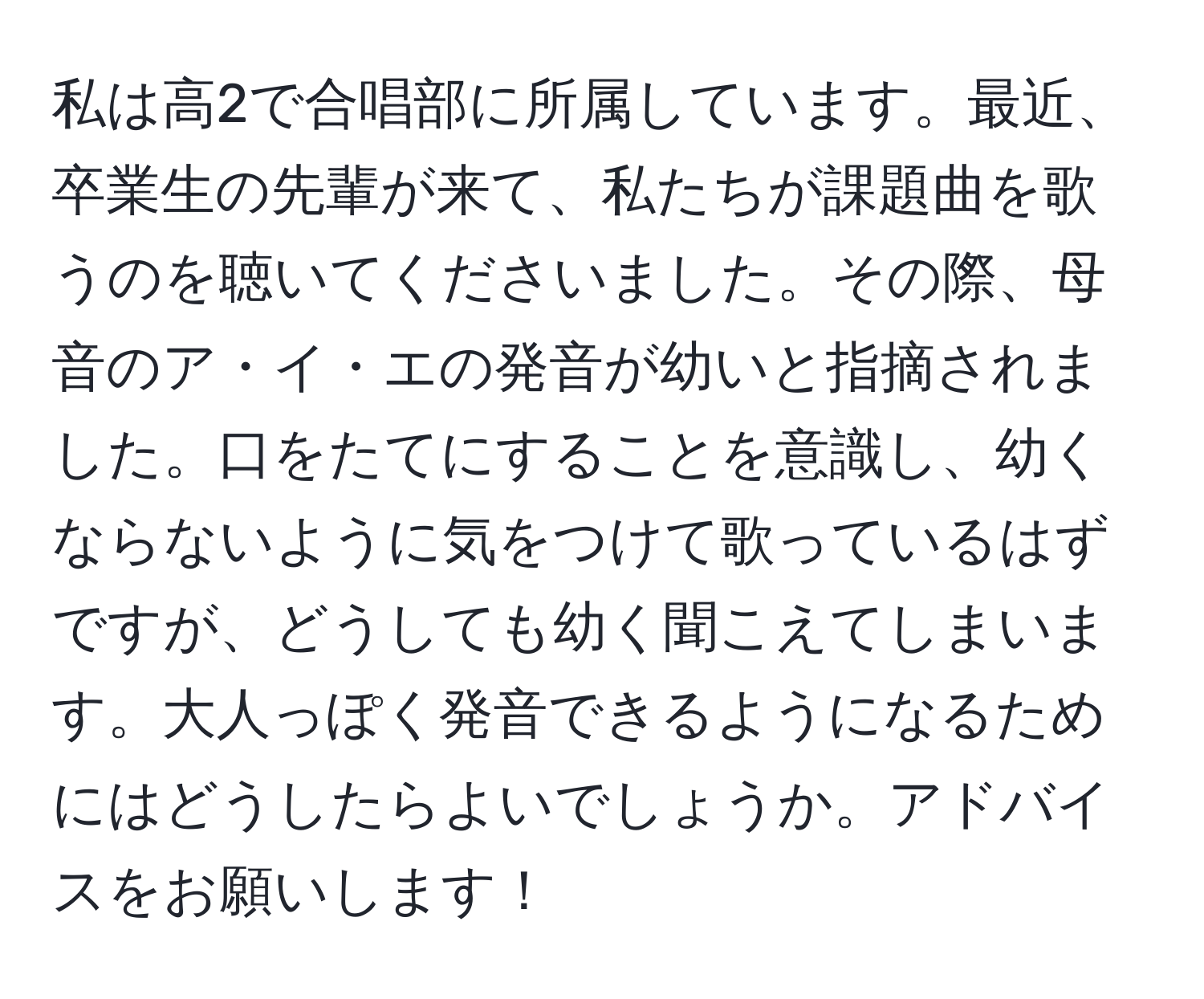 私は高2で合唱部に所属しています。最近、卒業生の先輩が来て、私たちが課題曲を歌うのを聴いてくださいました。その際、母音のア・イ・エの発音が幼いと指摘されました。口をたてにすることを意識し、幼くならないように気をつけて歌っているはずですが、どうしても幼く聞こえてしまいます。大人っぽく発音できるようになるためにはどうしたらよいでしょうか。アドバイスをお願いします！