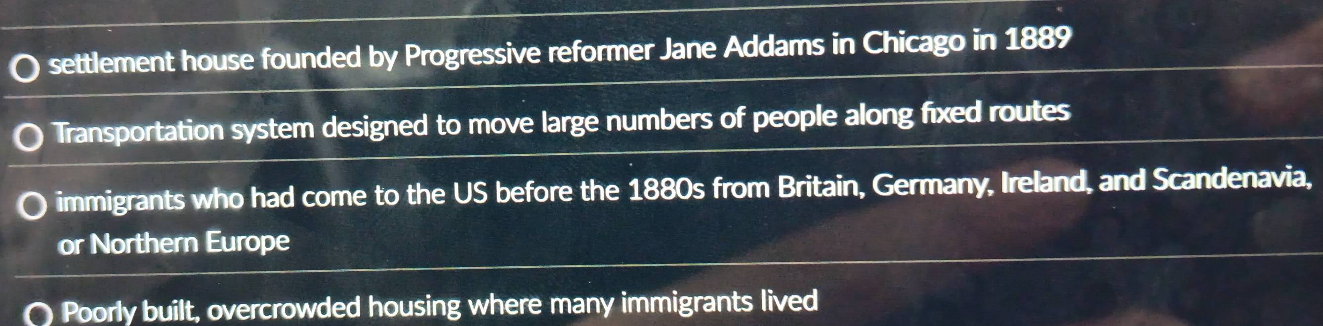 settlement house founded by Progressive reformer Jane Addams in Chicago in 1889
Transportation system designed to move large numbers of people along fixed routes
immigrants who had come to the US before the 1880s from Britain, Germany, Ireland, and Scandenavia,
or Northern Europe
Poorly built, overcrowded housing where many immigrants lived