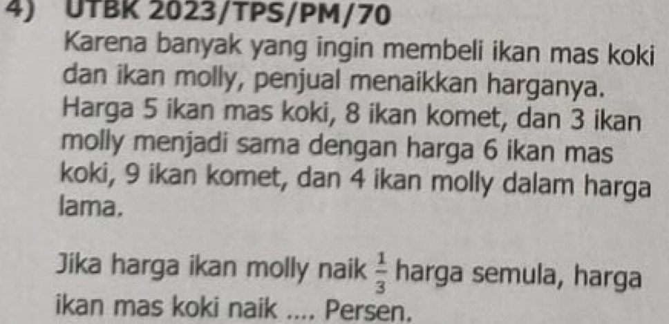 UTBK 2023/TPS/PM/70 
Karena banyak yang ingin membeli ikan mas koki 
dan ikan molly, penjual menaikkan harganya. 
Harga 5 ikan mas koki, 8 ikan komet, dan 3 ikan 
molly menjadi sama dengan harga 6 ikan mas 
koki, 9 ikan komet, dan 4 ikan molly dalam harga 
lama. 
Jika harga ikan molly naik  1/3  harga semula, harga 
ikan mas koki naik .... Persen.