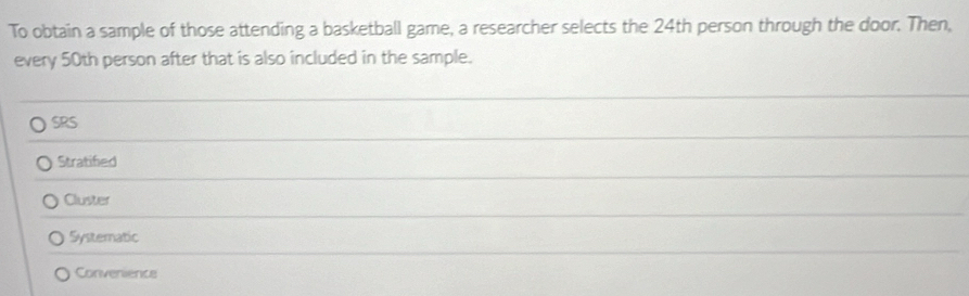 To obtain a sample of those attending a basketball game, a researcher selects the 24th person through the door. Then,
every 50th person after that is also included in the sample.
SRS
Stratified
Cluster
Systematic
Convenience