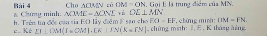 Cho △ OMN có OM=ON. Gọi E là trung điểm của MN. 
a. Chứng minh: △ OME=△ ONE và OE⊥ MN. 
b. Trên tia đổi của tia EO lấy điểm F sao cho EO=EF , chứng minh: OM=FN. 
c.. Kẻ EI⊥ OM(I∈ OM), EK⊥ FN(K∈ FN) , chứng minh: I, E , K thắng hàng.