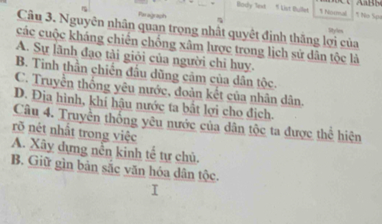 Body lext * List Bullet 1 Normal 1 No Spa
Paragraph
Câu 3. Nguyên nhân quan trọng nhật quyêt định thăng lợi của
Styles
các cuộc kháng chiến chống xâm lược trong lịch sử dân tộc là
A. Sự lãnh đạo tài giỏi của người chỉ huy.
B. Tinh thần chiến đầu dũng cảm của dân tộc.
C. Truyền thống yêu nước, đoản kết của nhân dân.
D. Địa hình, khí hậu nước ta bất lợi cho địch.
Câu 4. Truyền thống yêu nước của dân tộc ta được thể hiện
rõ nét nhất trong việc
A. Xây dựng nền kinh tế tự chủ.
B. Giữ gìn bản sắc văn hóa dân tộc.