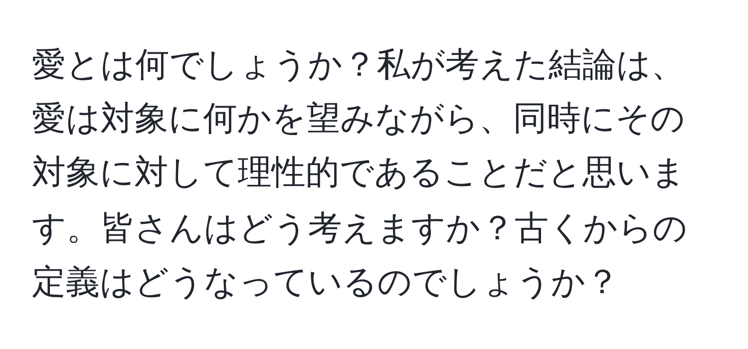 愛とは何でしょうか？私が考えた結論は、愛は対象に何かを望みながら、同時にその対象に対して理性的であることだと思います。皆さんはどう考えますか？古くからの定義はどうなっているのでしょうか？