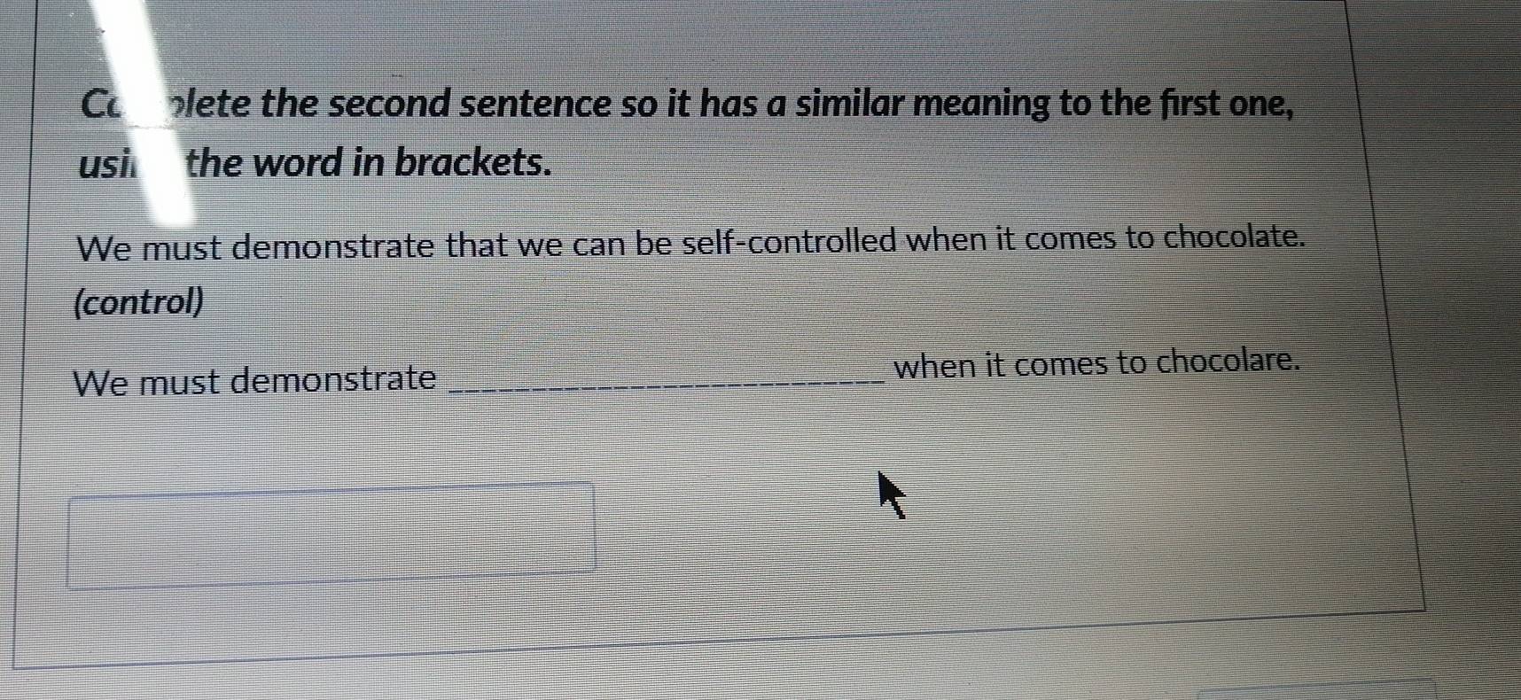 Coplete the second sentence so it has a similar meaning to the first one, 
usi the word in brackets. 
We must demonstrate that we can be self-controlled when it comes to chocolate. 
(control) 
We must demonstrate _when it comes to chocolare.