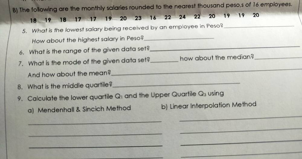 The following are the monthly salaries rounded to the nearest thousand peso,s of 16 employees.
18 19 18 17 17 19 20 23 16 22 24 22 20 19 19 20
5. What is the lowest salary being received by an employee in Peso?_ 
How about the highest salary in Peso?_ 
6. What is the range of the given data set? 
_ 
7. What is the mode of the given data set?_ how about the median?_ 
And how about the mean? 
_ 
8. What is the middle quartile? 
_ 
9. Calculate the lower quartile Q1 and the Upper Quartile Q_3 using 
a) Mendenhall & Sincich Method b) Linear Interpolation Method 
_ 
_ 
_ 
_ 
_ 
_ 
_ 
_